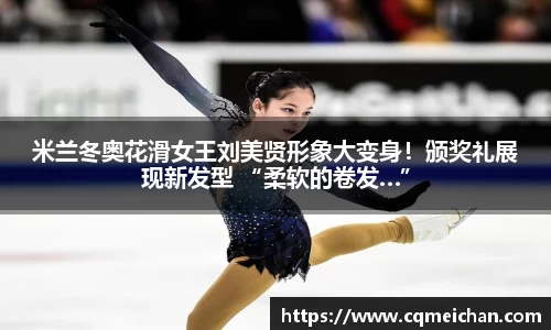 米兰冬奥花滑女王刘美贤形象大变身！颁奖礼展现新发型 “柔软的卷发…”